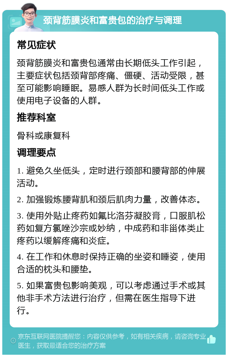 颈背筋膜炎和富贵包的治疗与调理 常见症状 颈背筋膜炎和富贵包通常由长期低头工作引起，主要症状包括颈背部疼痛、僵硬、活动受限，甚至可能影响睡眠。易感人群为长时间低头工作或使用电子设备的人群。 推荐科室 骨科或康复科 调理要点 1. 避免久坐低头，定时进行颈部和腰背部的伸展活动。 2. 加强锻炼腰背肌和颈后肌肉力量，改善体态。 3. 使用外贴止疼药如氟比洛芬凝胶膏，口服肌松药如复方氯唑沙宗或妙纳，中成药和非甾体类止疼药以缓解疼痛和炎症。 4. 在工作和休息时保持正确的坐姿和睡姿，使用合适的枕头和腰垫。 5. 如果富贵包影响美观，可以考虑通过手术或其他非手术方法进行治疗，但需在医生指导下进行。