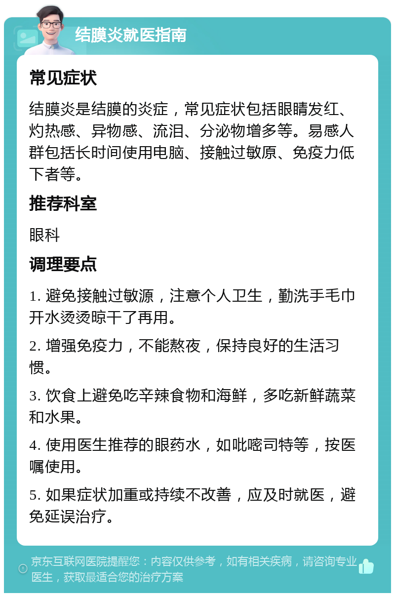 结膜炎就医指南 常见症状 结膜炎是结膜的炎症，常见症状包括眼睛发红、灼热感、异物感、流泪、分泌物增多等。易感人群包括长时间使用电脑、接触过敏原、免疫力低下者等。 推荐科室 眼科 调理要点 1. 避免接触过敏源，注意个人卫生，勤洗手毛巾开水烫烫晾干了再用。 2. 增强免疫力，不能熬夜，保持良好的生活习惯。 3. 饮食上避免吃辛辣食物和海鲜，多吃新鲜蔬菜和水果。 4. 使用医生推荐的眼药水，如吡嘧司特等，按医嘱使用。 5. 如果症状加重或持续不改善，应及时就医，避免延误治疗。