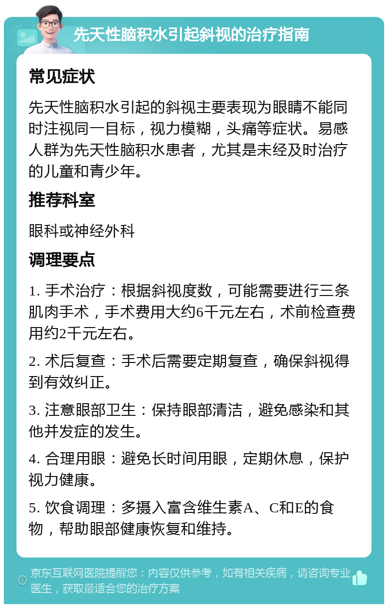 先天性脑积水引起斜视的治疗指南 常见症状 先天性脑积水引起的斜视主要表现为眼睛不能同时注视同一目标，视力模糊，头痛等症状。易感人群为先天性脑积水患者，尤其是未经及时治疗的儿童和青少年。 推荐科室 眼科或神经外科 调理要点 1. 手术治疗：根据斜视度数，可能需要进行三条肌肉手术，手术费用大约6千元左右，术前检查费用约2千元左右。 2. 术后复查：手术后需要定期复查，确保斜视得到有效纠正。 3. 注意眼部卫生：保持眼部清洁，避免感染和其他并发症的发生。 4. 合理用眼：避免长时间用眼，定期休息，保护视力健康。 5. 饮食调理：多摄入富含维生素A、C和E的食物，帮助眼部健康恢复和维持。