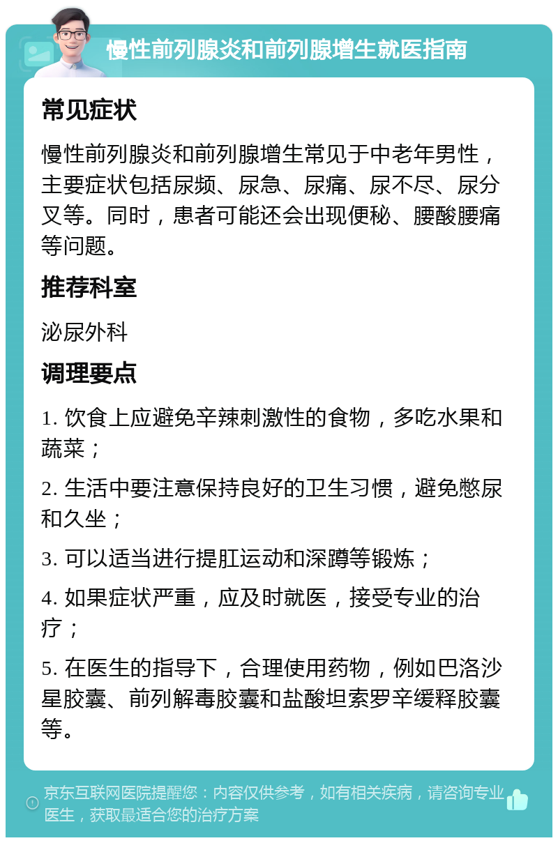 慢性前列腺炎和前列腺增生就医指南 常见症状 慢性前列腺炎和前列腺增生常见于中老年男性，主要症状包括尿频、尿急、尿痛、尿不尽、尿分叉等。同时，患者可能还会出现便秘、腰酸腰痛等问题。 推荐科室 泌尿外科 调理要点 1. 饮食上应避免辛辣刺激性的食物，多吃水果和蔬菜； 2. 生活中要注意保持良好的卫生习惯，避免憋尿和久坐； 3. 可以适当进行提肛运动和深蹲等锻炼； 4. 如果症状严重，应及时就医，接受专业的治疗； 5. 在医生的指导下，合理使用药物，例如巴洛沙星胶囊、前列解毒胶囊和盐酸坦索罗辛缓释胶囊等。