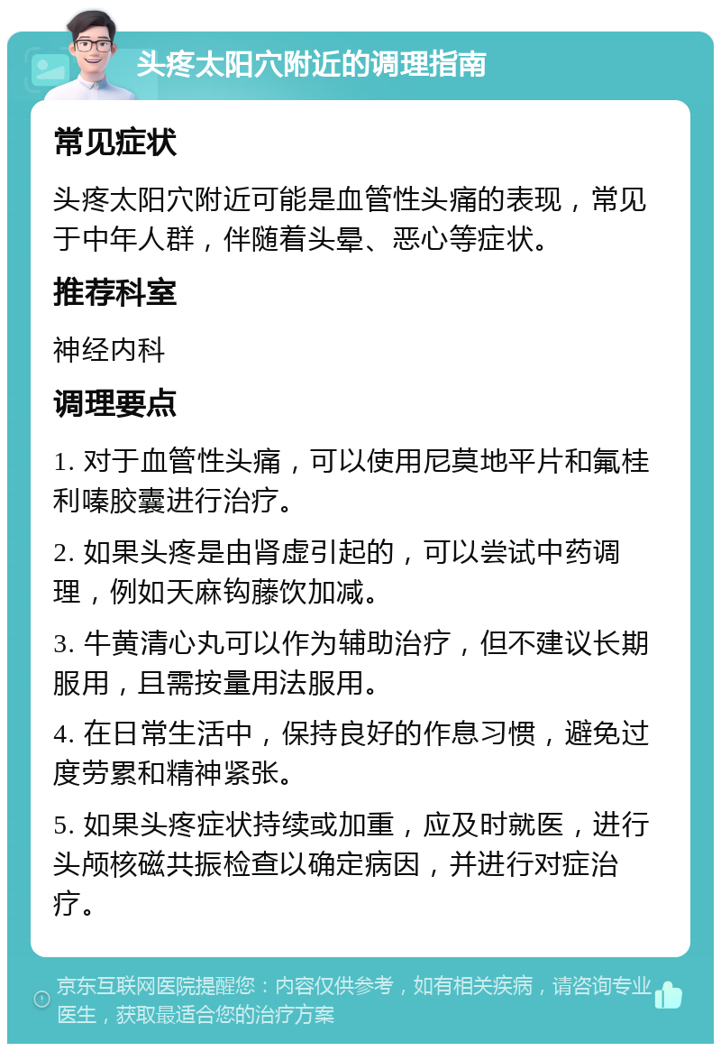 头疼太阳穴附近的调理指南 常见症状 头疼太阳穴附近可能是血管性头痛的表现，常见于中年人群，伴随着头晕、恶心等症状。 推荐科室 神经内科 调理要点 1. 对于血管性头痛，可以使用尼莫地平片和氟桂利嗪胶囊进行治疗。 2. 如果头疼是由肾虚引起的，可以尝试中药调理，例如天麻钩藤饮加减。 3. 牛黄清心丸可以作为辅助治疗，但不建议长期服用，且需按量用法服用。 4. 在日常生活中，保持良好的作息习惯，避免过度劳累和精神紧张。 5. 如果头疼症状持续或加重，应及时就医，进行头颅核磁共振检查以确定病因，并进行对症治疗。