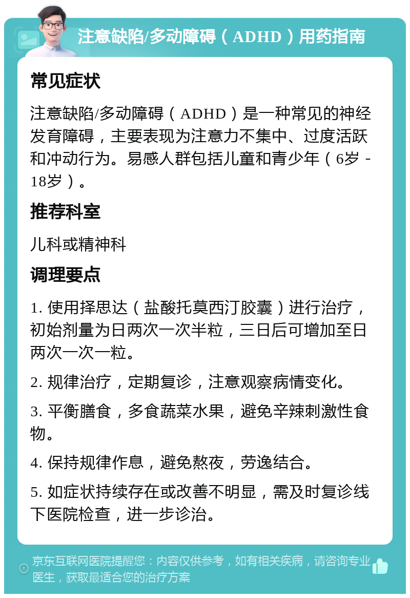 注意缺陷/多动障碍（ADHD）用药指南 常见症状 注意缺陷/多动障碍（ADHD）是一种常见的神经发育障碍，主要表现为注意力不集中、过度活跃和冲动行为。易感人群包括儿童和青少年（6岁－18岁）。 推荐科室 儿科或精神科 调理要点 1. 使用择思达（盐酸托莫西汀胶囊）进行治疗，初始剂量为日两次一次半粒，三日后可增加至日两次一次一粒。 2. 规律治疗，定期复诊，注意观察病情变化。 3. 平衡膳食，多食蔬菜水果，避免辛辣刺激性食物。 4. 保持规律作息，避免熬夜，劳逸结合。 5. 如症状持续存在或改善不明显，需及时复诊线下医院检查，进一步诊治。