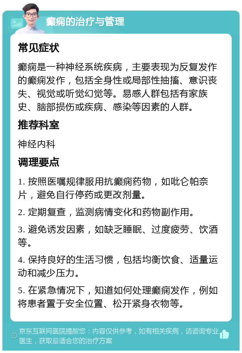 癫痫的治疗与管理 常见症状 癫痫是一种神经系统疾病，主要表现为反复发作的癫痫发作，包括全身性或局部性抽搐、意识丧失、视觉或听觉幻觉等。易感人群包括有家族史、脑部损伤或疾病、感染等因素的人群。 推荐科室 神经内科 调理要点 1. 按照医嘱规律服用抗癫痫药物，如吡仑帕奈片，避免自行停药或更改剂量。 2. 定期复查，监测病情变化和药物副作用。 3. 避免诱发因素，如缺乏睡眠、过度疲劳、饮酒等。 4. 保持良好的生活习惯，包括均衡饮食、适量运动和减少压力。 5. 在紧急情况下，知道如何处理癫痫发作，例如将患者置于安全位置、松开紧身衣物等。