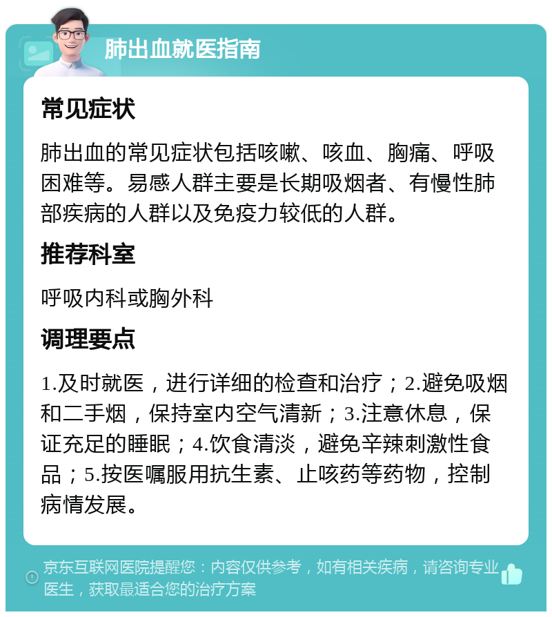 肺出血就医指南 常见症状 肺出血的常见症状包括咳嗽、咳血、胸痛、呼吸困难等。易感人群主要是长期吸烟者、有慢性肺部疾病的人群以及免疫力较低的人群。 推荐科室 呼吸内科或胸外科 调理要点 1.及时就医，进行详细的检查和治疗；2.避免吸烟和二手烟，保持室内空气清新；3.注意休息，保证充足的睡眠；4.饮食清淡，避免辛辣刺激性食品；5.按医嘱服用抗生素、止咳药等药物，控制病情发展。