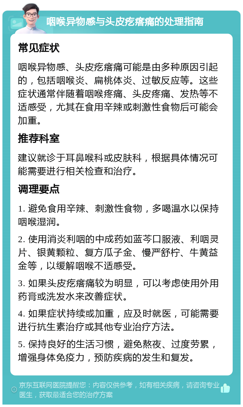 咽喉异物感与头皮疙瘩痛的处理指南 常见症状 咽喉异物感、头皮疙瘩痛可能是由多种原因引起的，包括咽喉炎、扁桃体炎、过敏反应等。这些症状通常伴随着咽喉疼痛、头皮疼痛、发热等不适感受，尤其在食用辛辣或刺激性食物后可能会加重。 推荐科室 建议就诊于耳鼻喉科或皮肤科，根据具体情况可能需要进行相关检查和治疗。 调理要点 1. 避免食用辛辣、刺激性食物，多喝温水以保持咽喉湿润。 2. 使用消炎利咽的中成药如蓝芩口服液、利咽灵片、银黄颗粒、复方瓜子金、慢严舒柠、牛黄益金等，以缓解咽喉不适感受。 3. 如果头皮疙瘩痛较为明显，可以考虑使用外用药膏或洗发水来改善症状。 4. 如果症状持续或加重，应及时就医，可能需要进行抗生素治疗或其他专业治疗方法。 5. 保持良好的生活习惯，避免熬夜、过度劳累，增强身体免疫力，预防疾病的发生和复发。