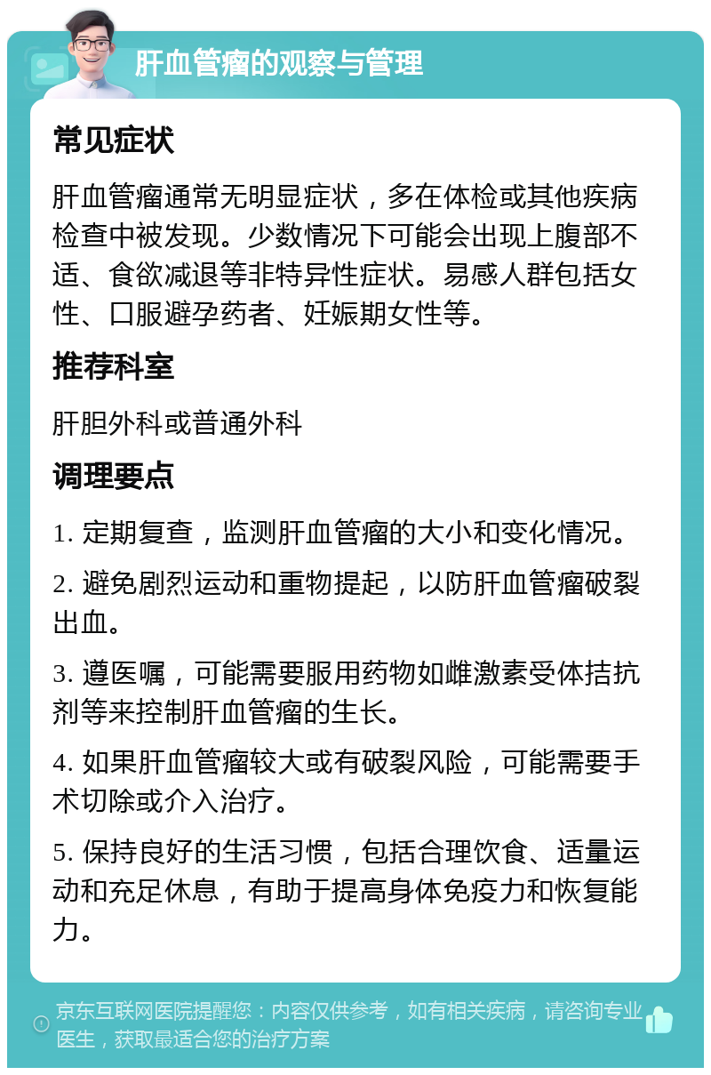 肝血管瘤的观察与管理 常见症状 肝血管瘤通常无明显症状，多在体检或其他疾病检查中被发现。少数情况下可能会出现上腹部不适、食欲减退等非特异性症状。易感人群包括女性、口服避孕药者、妊娠期女性等。 推荐科室 肝胆外科或普通外科 调理要点 1. 定期复查，监测肝血管瘤的大小和变化情况。 2. 避免剧烈运动和重物提起，以防肝血管瘤破裂出血。 3. 遵医嘱，可能需要服用药物如雌激素受体拮抗剂等来控制肝血管瘤的生长。 4. 如果肝血管瘤较大或有破裂风险，可能需要手术切除或介入治疗。 5. 保持良好的生活习惯，包括合理饮食、适量运动和充足休息，有助于提高身体免疫力和恢复能力。