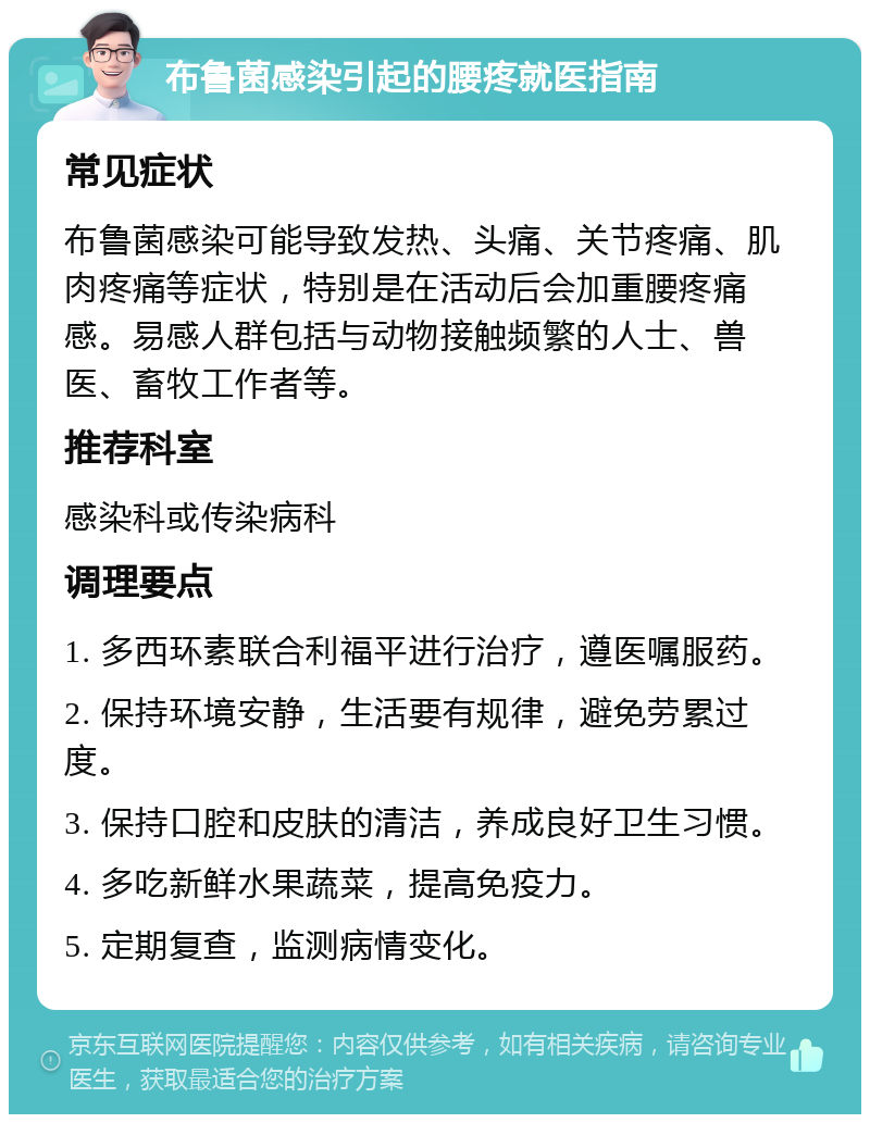 布鲁菌感染引起的腰疼就医指南 常见症状 布鲁菌感染可能导致发热、头痛、关节疼痛、肌肉疼痛等症状，特别是在活动后会加重腰疼痛感。易感人群包括与动物接触频繁的人士、兽医、畜牧工作者等。 推荐科室 感染科或传染病科 调理要点 1. 多西环素联合利福平进行治疗，遵医嘱服药。 2. 保持环境安静，生活要有规律，避免劳累过度。 3. 保持口腔和皮肤的清洁，养成良好卫生习惯。 4. 多吃新鲜水果蔬菜，提高免疫力。 5. 定期复查，监测病情变化。