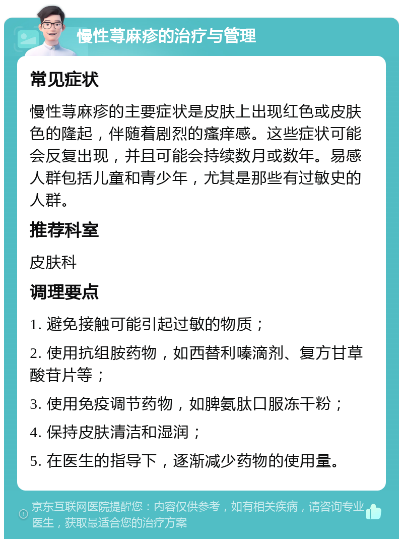 慢性荨麻疹的治疗与管理 常见症状 慢性荨麻疹的主要症状是皮肤上出现红色或皮肤色的隆起，伴随着剧烈的瘙痒感。这些症状可能会反复出现，并且可能会持续数月或数年。易感人群包括儿童和青少年，尤其是那些有过敏史的人群。 推荐科室 皮肤科 调理要点 1. 避免接触可能引起过敏的物质； 2. 使用抗组胺药物，如西替利嗪滴剂、复方甘草酸苷片等； 3. 使用免疫调节药物，如脾氨肽口服冻干粉； 4. 保持皮肤清洁和湿润； 5. 在医生的指导下，逐渐减少药物的使用量。