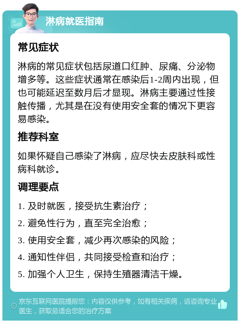 淋病就医指南 常见症状 淋病的常见症状包括尿道口红肿、尿痛、分泌物增多等。这些症状通常在感染后1-2周内出现，但也可能延迟至数月后才显现。淋病主要通过性接触传播，尤其是在没有使用安全套的情况下更容易感染。 推荐科室 如果怀疑自己感染了淋病，应尽快去皮肤科或性病科就诊。 调理要点 1. 及时就医，接受抗生素治疗； 2. 避免性行为，直至完全治愈； 3. 使用安全套，减少再次感染的风险； 4. 通知性伴侣，共同接受检查和治疗； 5. 加强个人卫生，保持生殖器清洁干燥。