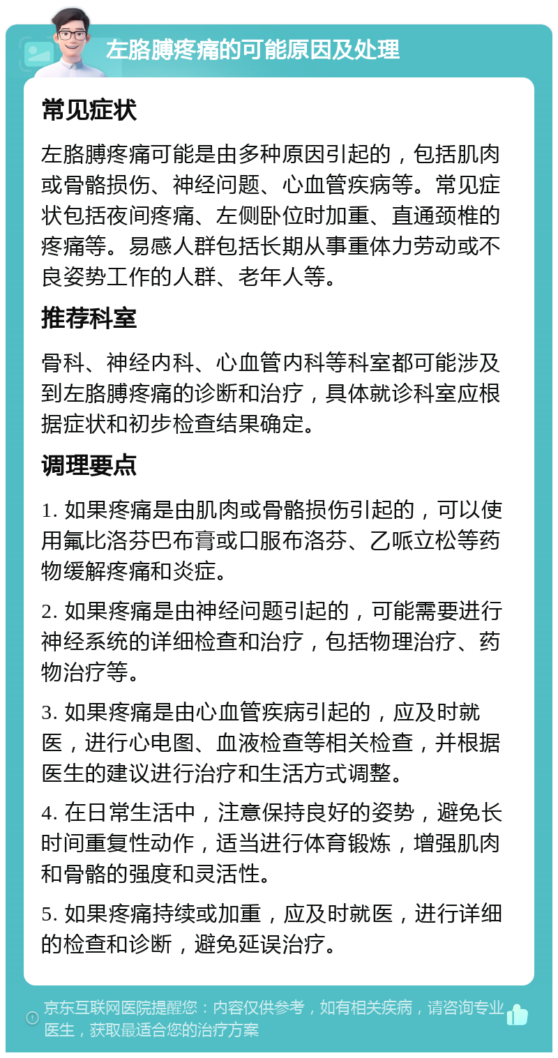 左胳膊疼痛的可能原因及处理 常见症状 左胳膊疼痛可能是由多种原因引起的，包括肌肉或骨骼损伤、神经问题、心血管疾病等。常见症状包括夜间疼痛、左侧卧位时加重、直通颈椎的疼痛等。易感人群包括长期从事重体力劳动或不良姿势工作的人群、老年人等。 推荐科室 骨科、神经内科、心血管内科等科室都可能涉及到左胳膊疼痛的诊断和治疗，具体就诊科室应根据症状和初步检查结果确定。 调理要点 1. 如果疼痛是由肌肉或骨骼损伤引起的，可以使用氟比洛芬巴布膏或口服布洛芬、乙哌立松等药物缓解疼痛和炎症。 2. 如果疼痛是由神经问题引起的，可能需要进行神经系统的详细检查和治疗，包括物理治疗、药物治疗等。 3. 如果疼痛是由心血管疾病引起的，应及时就医，进行心电图、血液检查等相关检查，并根据医生的建议进行治疗和生活方式调整。 4. 在日常生活中，注意保持良好的姿势，避免长时间重复性动作，适当进行体育锻炼，增强肌肉和骨骼的强度和灵活性。 5. 如果疼痛持续或加重，应及时就医，进行详细的检查和诊断，避免延误治疗。