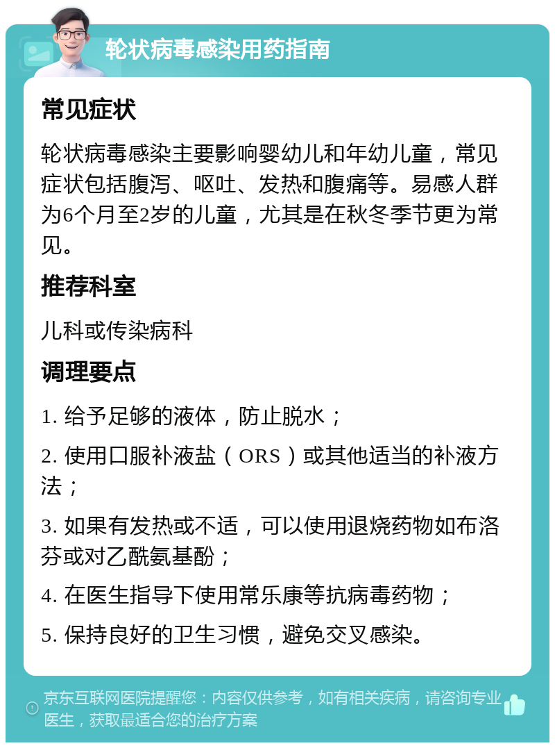 轮状病毒感染用药指南 常见症状 轮状病毒感染主要影响婴幼儿和年幼儿童，常见症状包括腹泻、呕吐、发热和腹痛等。易感人群为6个月至2岁的儿童，尤其是在秋冬季节更为常见。 推荐科室 儿科或传染病科 调理要点 1. 给予足够的液体，防止脱水； 2. 使用口服补液盐（ORS）或其他适当的补液方法； 3. 如果有发热或不适，可以使用退烧药物如布洛芬或对乙酰氨基酚； 4. 在医生指导下使用常乐康等抗病毒药物； 5. 保持良好的卫生习惯，避免交叉感染。