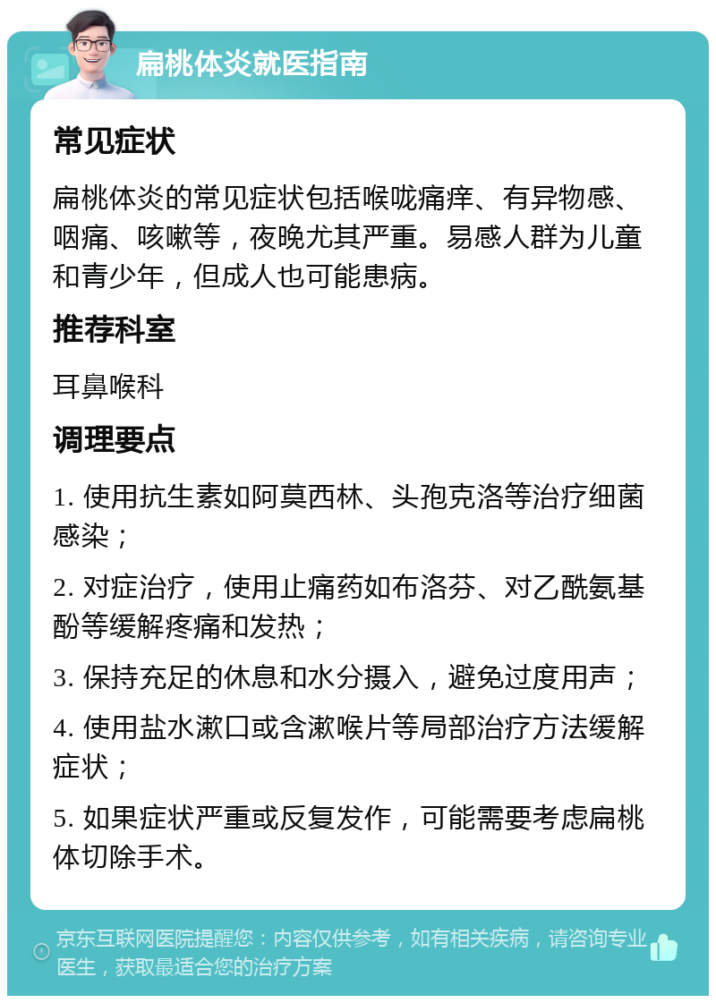 扁桃体炎就医指南 常见症状 扁桃体炎的常见症状包括喉咙痛痒、有异物感、咽痛、咳嗽等，夜晚尤其严重。易感人群为儿童和青少年，但成人也可能患病。 推荐科室 耳鼻喉科 调理要点 1. 使用抗生素如阿莫西林、头孢克洛等治疗细菌感染； 2. 对症治疗，使用止痛药如布洛芬、对乙酰氨基酚等缓解疼痛和发热； 3. 保持充足的休息和水分摄入，避免过度用声； 4. 使用盐水漱口或含漱喉片等局部治疗方法缓解症状； 5. 如果症状严重或反复发作，可能需要考虑扁桃体切除手术。