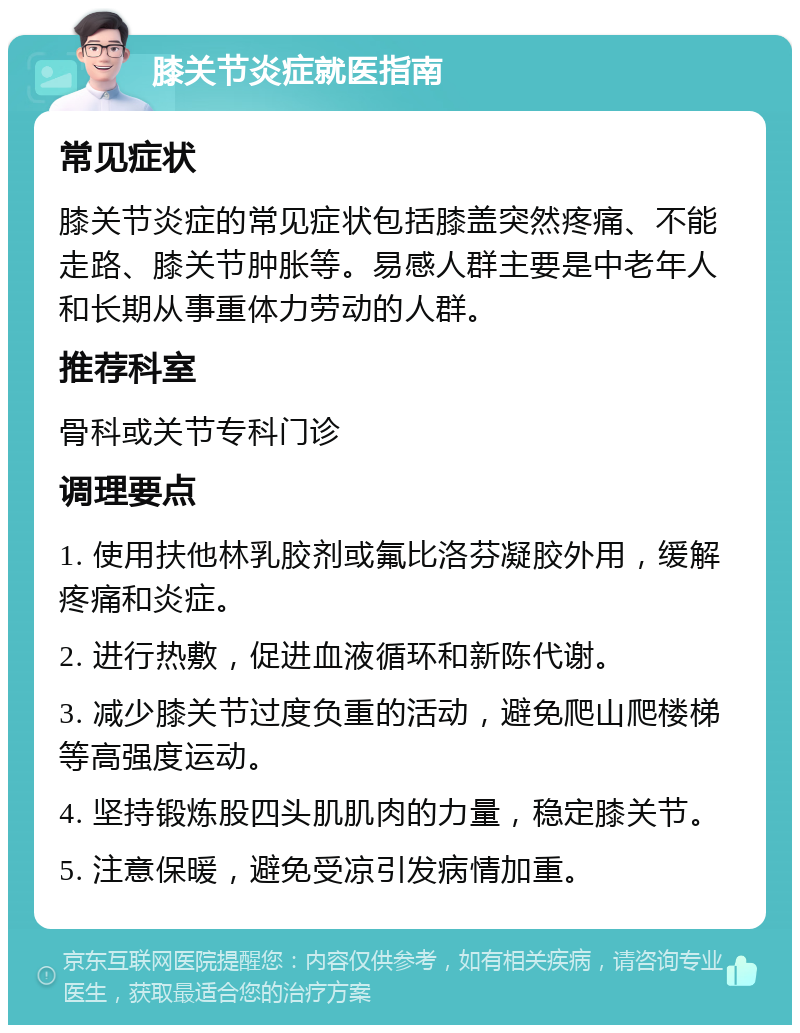 膝关节炎症就医指南 常见症状 膝关节炎症的常见症状包括膝盖突然疼痛、不能走路、膝关节肿胀等。易感人群主要是中老年人和长期从事重体力劳动的人群。 推荐科室 骨科或关节专科门诊 调理要点 1. 使用扶他林乳胶剂或氟比洛芬凝胶外用，缓解疼痛和炎症。 2. 进行热敷，促进血液循环和新陈代谢。 3. 减少膝关节过度负重的活动，避免爬山爬楼梯等高强度运动。 4. 坚持锻炼股四头肌肌肉的力量，稳定膝关节。 5. 注意保暖，避免受凉引发病情加重。