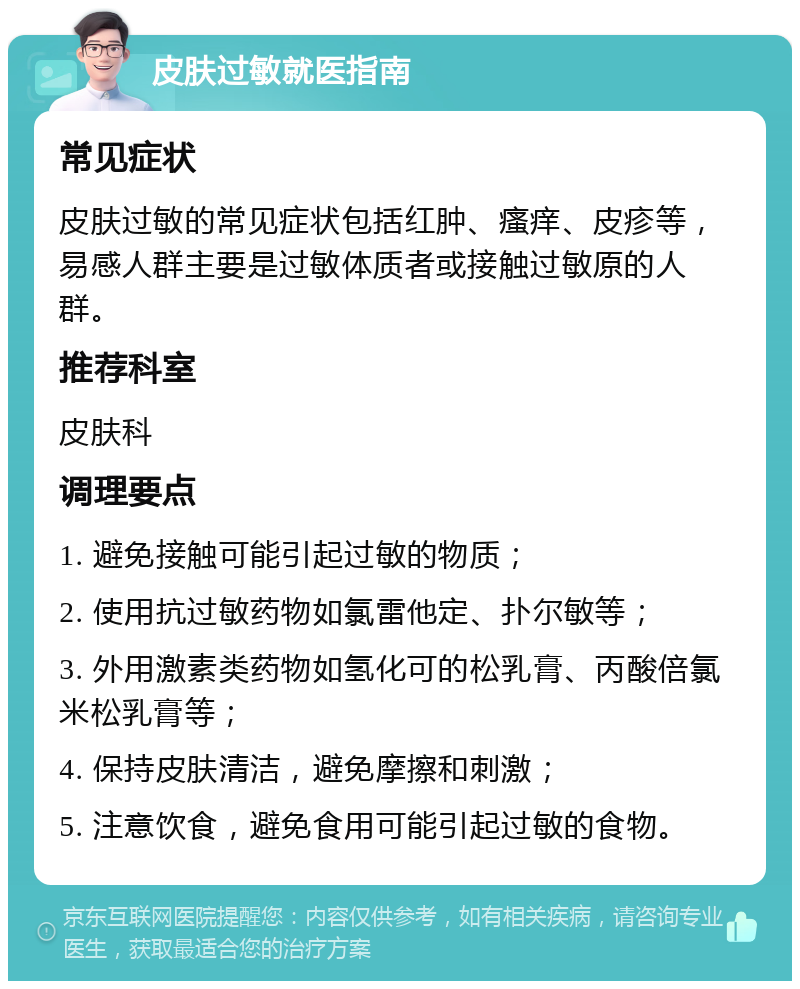 皮肤过敏就医指南 常见症状 皮肤过敏的常见症状包括红肿、瘙痒、皮疹等，易感人群主要是过敏体质者或接触过敏原的人群。 推荐科室 皮肤科 调理要点 1. 避免接触可能引起过敏的物质； 2. 使用抗过敏药物如氯雷他定、扑尔敏等； 3. 外用激素类药物如氢化可的松乳膏、丙酸倍氯米松乳膏等； 4. 保持皮肤清洁，避免摩擦和刺激； 5. 注意饮食，避免食用可能引起过敏的食物。