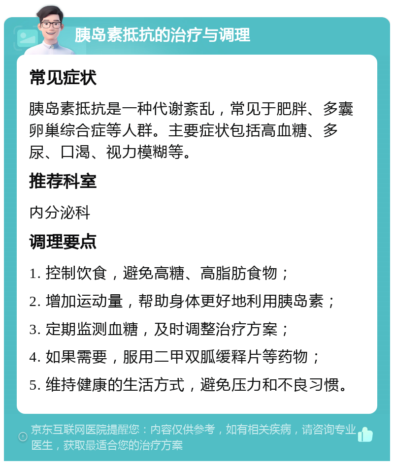 胰岛素抵抗的治疗与调理 常见症状 胰岛素抵抗是一种代谢紊乱，常见于肥胖、多囊卵巢综合症等人群。主要症状包括高血糖、多尿、口渴、视力模糊等。 推荐科室 内分泌科 调理要点 1. 控制饮食，避免高糖、高脂肪食物； 2. 增加运动量，帮助身体更好地利用胰岛素； 3. 定期监测血糖，及时调整治疗方案； 4. 如果需要，服用二甲双胍缓释片等药物； 5. 维持健康的生活方式，避免压力和不良习惯。