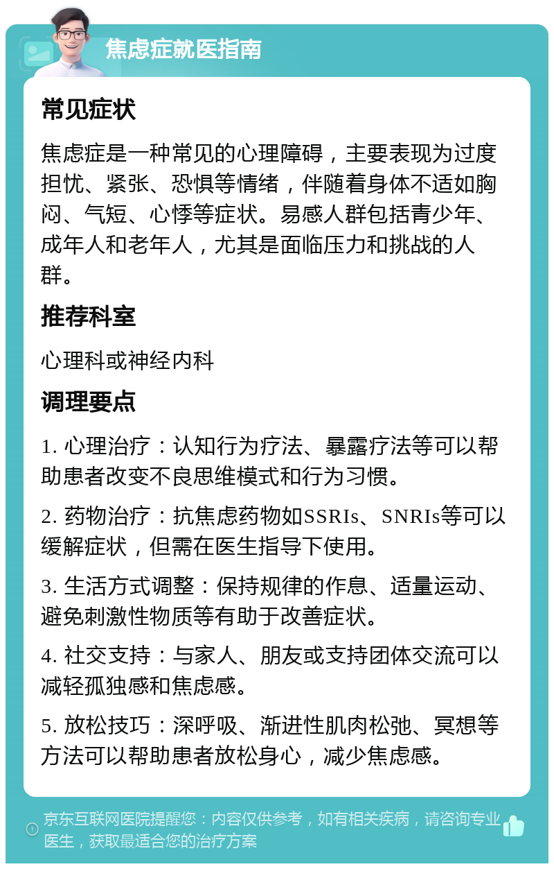 焦虑症就医指南 常见症状 焦虑症是一种常见的心理障碍，主要表现为过度担忧、紧张、恐惧等情绪，伴随着身体不适如胸闷、气短、心悸等症状。易感人群包括青少年、成年人和老年人，尤其是面临压力和挑战的人群。 推荐科室 心理科或神经内科 调理要点 1. 心理治疗：认知行为疗法、暴露疗法等可以帮助患者改变不良思维模式和行为习惯。 2. 药物治疗：抗焦虑药物如SSRIs、SNRIs等可以缓解症状，但需在医生指导下使用。 3. 生活方式调整：保持规律的作息、适量运动、避免刺激性物质等有助于改善症状。 4. 社交支持：与家人、朋友或支持团体交流可以减轻孤独感和焦虑感。 5. 放松技巧：深呼吸、渐进性肌肉松弛、冥想等方法可以帮助患者放松身心，减少焦虑感。