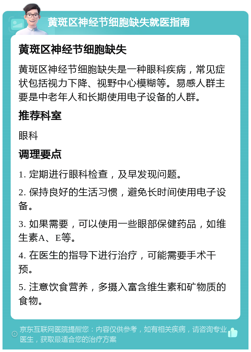 黄斑区神经节细胞缺失就医指南 黄斑区神经节细胞缺失 黄斑区神经节细胞缺失是一种眼科疾病，常见症状包括视力下降、视野中心模糊等。易感人群主要是中老年人和长期使用电子设备的人群。 推荐科室 眼科 调理要点 1. 定期进行眼科检查，及早发现问题。 2. 保持良好的生活习惯，避免长时间使用电子设备。 3. 如果需要，可以使用一些眼部保健药品，如维生素A、E等。 4. 在医生的指导下进行治疗，可能需要手术干预。 5. 注意饮食营养，多摄入富含维生素和矿物质的食物。