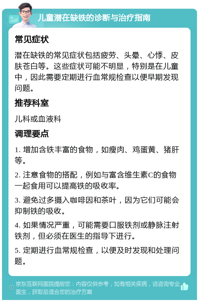 儿童潜在缺铁的诊断与治疗指南 常见症状 潜在缺铁的常见症状包括疲劳、头晕、心悸、皮肤苍白等。这些症状可能不明显，特别是在儿童中，因此需要定期进行血常规检查以便早期发现问题。 推荐科室 儿科或血液科 调理要点 1. 增加含铁丰富的食物，如瘦肉、鸡蛋黄、猪肝等。 2. 注意食物的搭配，例如与富含维生素C的食物一起食用可以提高铁的吸收率。 3. 避免过多摄入咖啡因和茶叶，因为它们可能会抑制铁的吸收。 4. 如果情况严重，可能需要口服铁剂或静脉注射铁剂，但必须在医生的指导下进行。 5. 定期进行血常规检查，以便及时发现和处理问题。