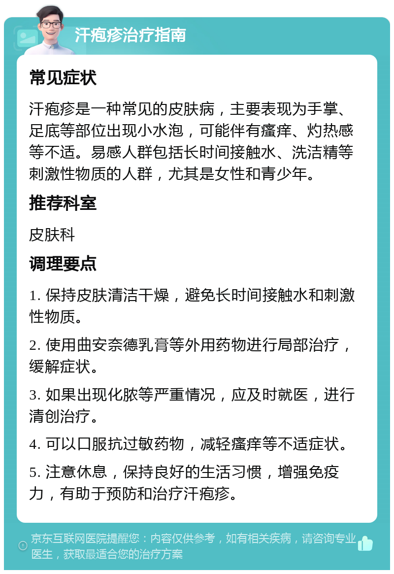 汗疱疹治疗指南 常见症状 汗疱疹是一种常见的皮肤病，主要表现为手掌、足底等部位出现小水泡，可能伴有瘙痒、灼热感等不适。易感人群包括长时间接触水、洗洁精等刺激性物质的人群，尤其是女性和青少年。 推荐科室 皮肤科 调理要点 1. 保持皮肤清洁干燥，避免长时间接触水和刺激性物质。 2. 使用曲安奈德乳膏等外用药物进行局部治疗，缓解症状。 3. 如果出现化脓等严重情况，应及时就医，进行清创治疗。 4. 可以口服抗过敏药物，减轻瘙痒等不适症状。 5. 注意休息，保持良好的生活习惯，增强免疫力，有助于预防和治疗汗疱疹。