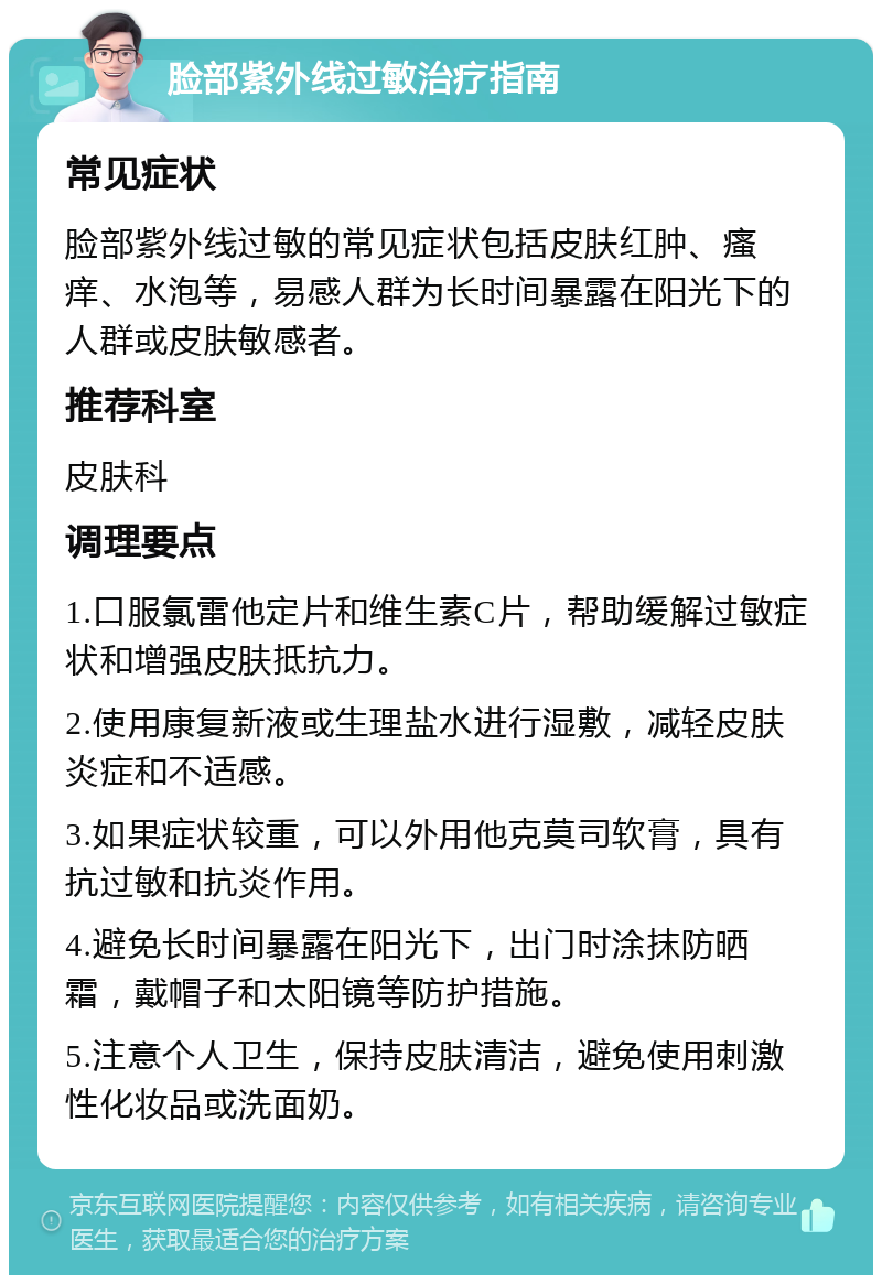 脸部紫外线过敏治疗指南 常见症状 脸部紫外线过敏的常见症状包括皮肤红肿、瘙痒、水泡等，易感人群为长时间暴露在阳光下的人群或皮肤敏感者。 推荐科室 皮肤科 调理要点 1.口服氯雷他定片和维生素C片，帮助缓解过敏症状和增强皮肤抵抗力。 2.使用康复新液或生理盐水进行湿敷，减轻皮肤炎症和不适感。 3.如果症状较重，可以外用他克莫司软膏，具有抗过敏和抗炎作用。 4.避免长时间暴露在阳光下，出门时涂抹防晒霜，戴帽子和太阳镜等防护措施。 5.注意个人卫生，保持皮肤清洁，避免使用刺激性化妆品或洗面奶。