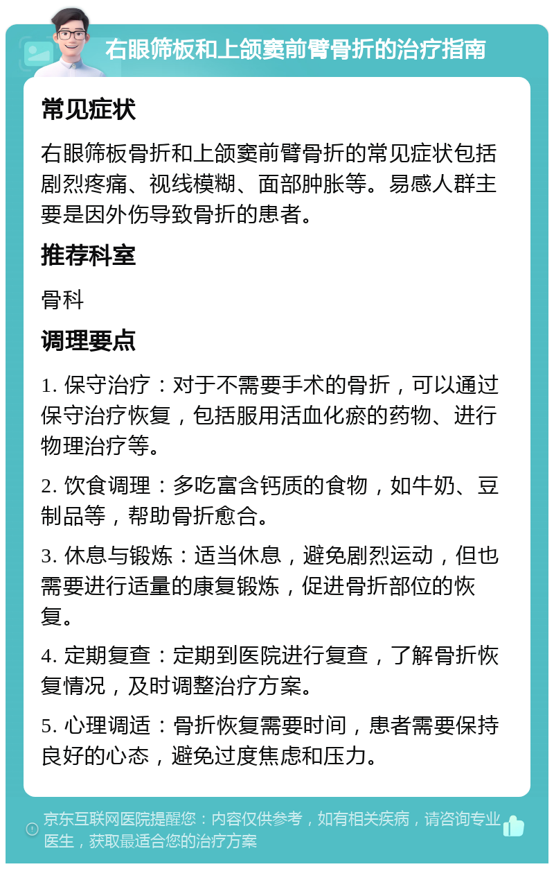 右眼筛板和上颌窦前臂骨折的治疗指南 常见症状 右眼筛板骨折和上颌窦前臂骨折的常见症状包括剧烈疼痛、视线模糊、面部肿胀等。易感人群主要是因外伤导致骨折的患者。 推荐科室 骨科 调理要点 1. 保守治疗：对于不需要手术的骨折，可以通过保守治疗恢复，包括服用活血化瘀的药物、进行物理治疗等。 2. 饮食调理：多吃富含钙质的食物，如牛奶、豆制品等，帮助骨折愈合。 3. 休息与锻炼：适当休息，避免剧烈运动，但也需要进行适量的康复锻炼，促进骨折部位的恢复。 4. 定期复查：定期到医院进行复查，了解骨折恢复情况，及时调整治疗方案。 5. 心理调适：骨折恢复需要时间，患者需要保持良好的心态，避免过度焦虑和压力。