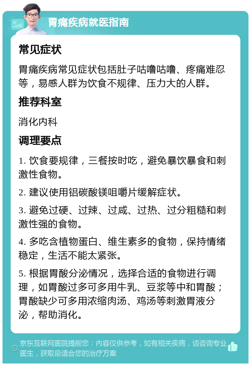 胃痛疾病就医指南 常见症状 胃痛疾病常见症状包括肚子咕噜咕噜、疼痛难忍等，易感人群为饮食不规律、压力大的人群。 推荐科室 消化内科 调理要点 1. 饮食要规律，三餐按时吃，避免暴饮暴食和刺激性食物。 2. 建议使用铝碳酸镁咀嚼片缓解症状。 3. 避免过硬、过辣、过咸、过热、过分粗糙和刺激性强的食物。 4. 多吃含植物蛋白、维生素多的食物，保持情绪稳定，生活不能太紧张。 5. 根据胃酸分泌情况，选择合适的食物进行调理，如胃酸过多可多用牛乳、豆浆等中和胃酸；胃酸缺少可多用浓缩肉汤、鸡汤等刺激胃液分泌，帮助消化。