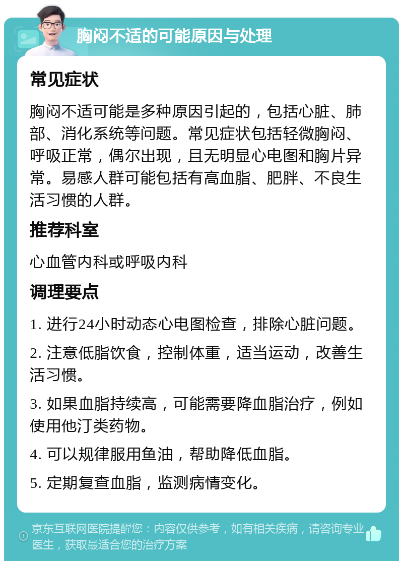 胸闷不适的可能原因与处理 常见症状 胸闷不适可能是多种原因引起的，包括心脏、肺部、消化系统等问题。常见症状包括轻微胸闷、呼吸正常，偶尔出现，且无明显心电图和胸片异常。易感人群可能包括有高血脂、肥胖、不良生活习惯的人群。 推荐科室 心血管内科或呼吸内科 调理要点 1. 进行24小时动态心电图检查，排除心脏问题。 2. 注意低脂饮食，控制体重，适当运动，改善生活习惯。 3. 如果血脂持续高，可能需要降血脂治疗，例如使用他汀类药物。 4. 可以规律服用鱼油，帮助降低血脂。 5. 定期复查血脂，监测病情变化。