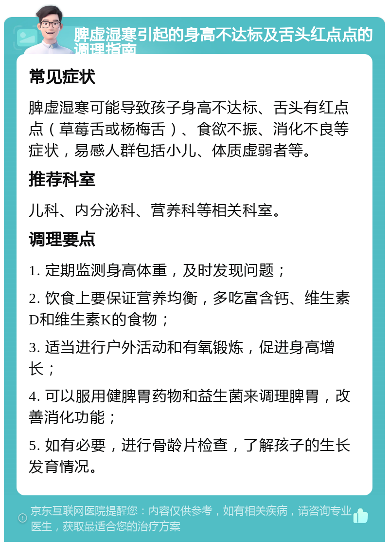 脾虚湿寒引起的身高不达标及舌头红点点的调理指南 常见症状 脾虚湿寒可能导致孩子身高不达标、舌头有红点点（草莓舌或杨梅舌）、食欲不振、消化不良等症状，易感人群包括小儿、体质虚弱者等。 推荐科室 儿科、内分泌科、营养科等相关科室。 调理要点 1. 定期监测身高体重，及时发现问题； 2. 饮食上要保证营养均衡，多吃富含钙、维生素D和维生素K的食物； 3. 适当进行户外活动和有氧锻炼，促进身高增长； 4. 可以服用健脾胃药物和益生菌来调理脾胃，改善消化功能； 5. 如有必要，进行骨龄片检查，了解孩子的生长发育情况。