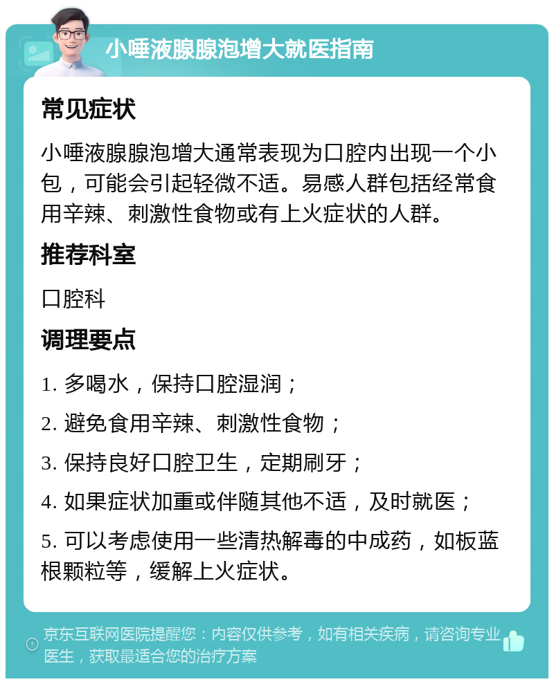 小唾液腺腺泡增大就医指南 常见症状 小唾液腺腺泡增大通常表现为口腔内出现一个小包，可能会引起轻微不适。易感人群包括经常食用辛辣、刺激性食物或有上火症状的人群。 推荐科室 口腔科 调理要点 1. 多喝水，保持口腔湿润； 2. 避免食用辛辣、刺激性食物； 3. 保持良好口腔卫生，定期刷牙； 4. 如果症状加重或伴随其他不适，及时就医； 5. 可以考虑使用一些清热解毒的中成药，如板蓝根颗粒等，缓解上火症状。