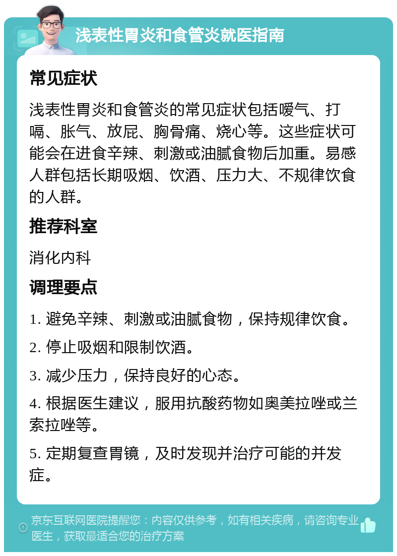 浅表性胃炎和食管炎就医指南 常见症状 浅表性胃炎和食管炎的常见症状包括嗳气、打嗝、胀气、放屁、胸骨痛、烧心等。这些症状可能会在进食辛辣、刺激或油腻食物后加重。易感人群包括长期吸烟、饮酒、压力大、不规律饮食的人群。 推荐科室 消化内科 调理要点 1. 避免辛辣、刺激或油腻食物，保持规律饮食。 2. 停止吸烟和限制饮酒。 3. 减少压力，保持良好的心态。 4. 根据医生建议，服用抗酸药物如奥美拉唑或兰索拉唑等。 5. 定期复查胃镜，及时发现并治疗可能的并发症。