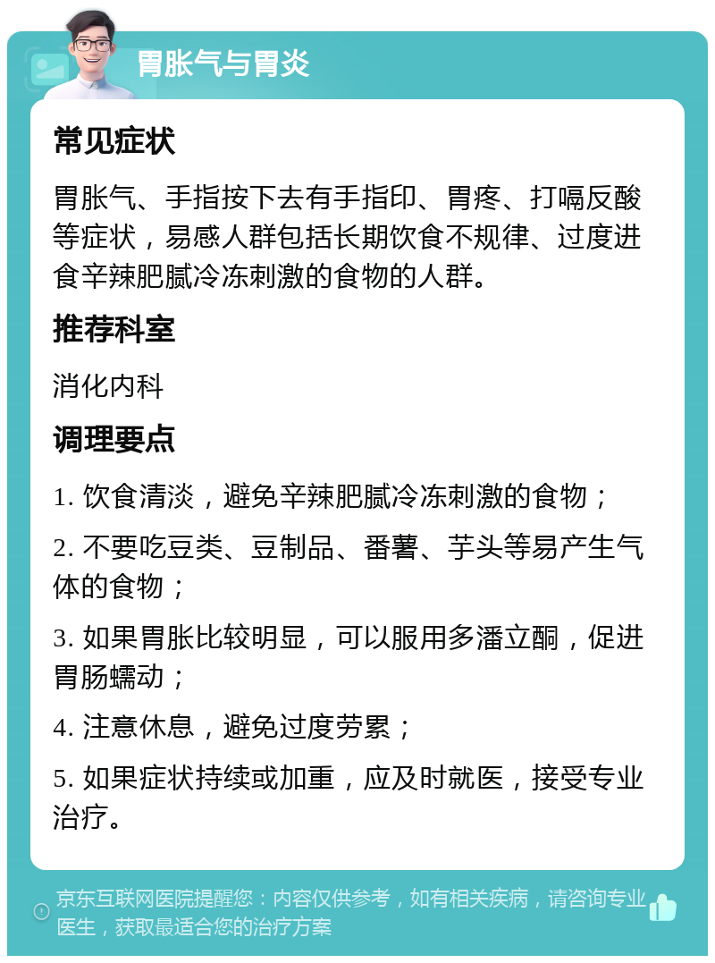 胃胀气与胃炎 常见症状 胃胀气、手指按下去有手指印、胃疼、打嗝反酸等症状，易感人群包括长期饮食不规律、过度进食辛辣肥腻冷冻刺激的食物的人群。 推荐科室 消化内科 调理要点 1. 饮食清淡，避免辛辣肥腻冷冻刺激的食物； 2. 不要吃豆类、豆制品、番薯、芋头等易产生气体的食物； 3. 如果胃胀比较明显，可以服用多潘立酮，促进胃肠蠕动； 4. 注意休息，避免过度劳累； 5. 如果症状持续或加重，应及时就医，接受专业治疗。