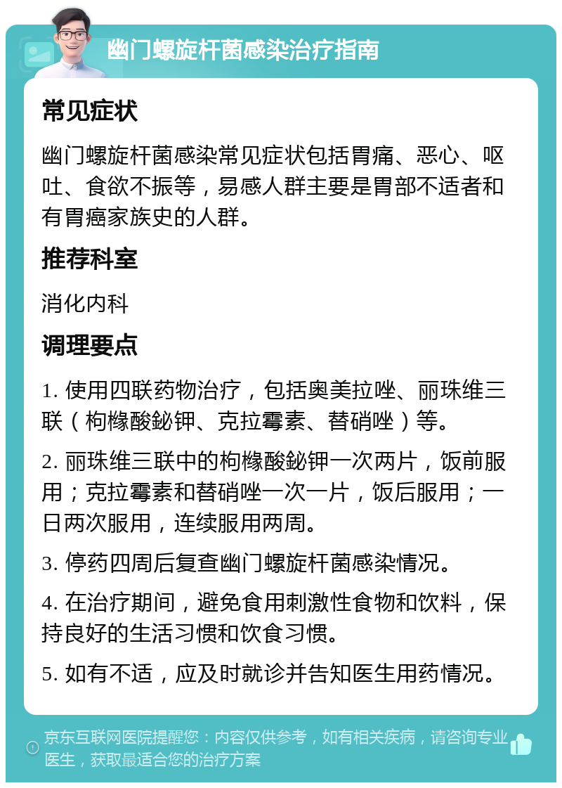 幽门螺旋杆菌感染治疗指南 常见症状 幽门螺旋杆菌感染常见症状包括胃痛、恶心、呕吐、食欲不振等，易感人群主要是胃部不适者和有胃癌家族史的人群。 推荐科室 消化内科 调理要点 1. 使用四联药物治疗，包括奥美拉唑、丽珠维三联（枸橼酸鉍钾、克拉霉素、替硝唑）等。 2. 丽珠维三联中的枸橼酸鉍钾一次两片，饭前服用；克拉霉素和替硝唑一次一片，饭后服用；一日两次服用，连续服用两周。 3. 停药四周后复查幽门螺旋杆菌感染情况。 4. 在治疗期间，避免食用刺激性食物和饮料，保持良好的生活习惯和饮食习惯。 5. 如有不适，应及时就诊并告知医生用药情况。