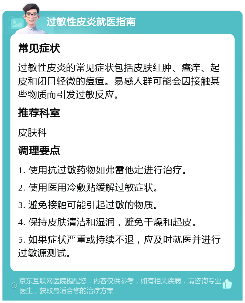 过敏性皮炎就医指南 常见症状 过敏性皮炎的常见症状包括皮肤红肿、瘙痒、起皮和闭口轻微的痘痘。易感人群可能会因接触某些物质而引发过敏反应。 推荐科室 皮肤科 调理要点 1. 使用抗过敏药物如弗雷他定进行治疗。 2. 使用医用冷敷贴缓解过敏症状。 3. 避免接触可能引起过敏的物质。 4. 保持皮肤清洁和湿润，避免干燥和起皮。 5. 如果症状严重或持续不退，应及时就医并进行过敏源测试。