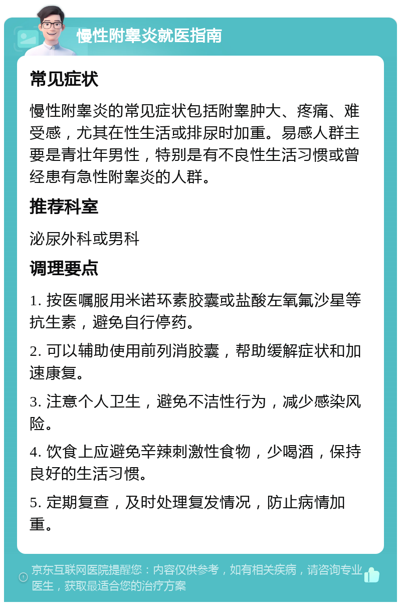 慢性附睾炎就医指南 常见症状 慢性附睾炎的常见症状包括附睾肿大、疼痛、难受感，尤其在性生活或排尿时加重。易感人群主要是青壮年男性，特别是有不良性生活习惯或曾经患有急性附睾炎的人群。 推荐科室 泌尿外科或男科 调理要点 1. 按医嘱服用米诺环素胶囊或盐酸左氧氟沙星等抗生素，避免自行停药。 2. 可以辅助使用前列消胶囊，帮助缓解症状和加速康复。 3. 注意个人卫生，避免不洁性行为，减少感染风险。 4. 饮食上应避免辛辣刺激性食物，少喝酒，保持良好的生活习惯。 5. 定期复查，及时处理复发情况，防止病情加重。