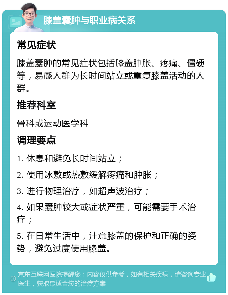 膝盖囊肿与职业病关系 常见症状 膝盖囊肿的常见症状包括膝盖肿胀、疼痛、僵硬等，易感人群为长时间站立或重复膝盖活动的人群。 推荐科室 骨科或运动医学科 调理要点 1. 休息和避免长时间站立； 2. 使用冰敷或热敷缓解疼痛和肿胀； 3. 进行物理治疗，如超声波治疗； 4. 如果囊肿较大或症状严重，可能需要手术治疗； 5. 在日常生活中，注意膝盖的保护和正确的姿势，避免过度使用膝盖。