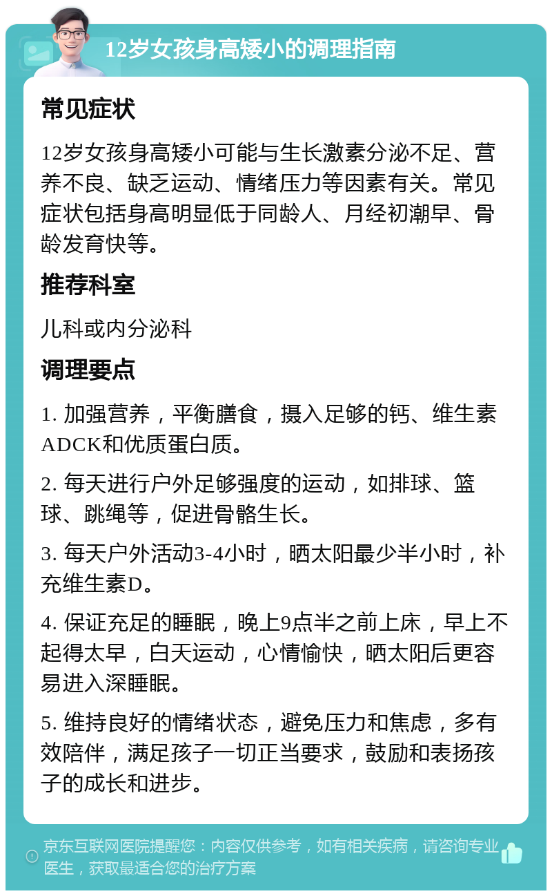 12岁女孩身高矮小的调理指南 常见症状 12岁女孩身高矮小可能与生长激素分泌不足、营养不良、缺乏运动、情绪压力等因素有关。常见症状包括身高明显低于同龄人、月经初潮早、骨龄发育快等。 推荐科室 儿科或内分泌科 调理要点 1. 加强营养，平衡膳食，摄入足够的钙、维生素ADCK和优质蛋白质。 2. 每天进行户外足够强度的运动，如排球、篮球、跳绳等，促进骨骼生长。 3. 每天户外活动3-4小时，晒太阳最少半小时，补充维生素D。 4. 保证充足的睡眠，晚上9点半之前上床，早上不起得太早，白天运动，心情愉快，晒太阳后更容易进入深睡眠。 5. 维持良好的情绪状态，避免压力和焦虑，多有效陪伴，满足孩子一切正当要求，鼓励和表扬孩子的成长和进步。