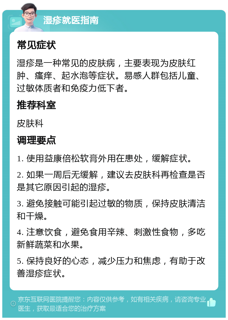 湿疹就医指南 常见症状 湿疹是一种常见的皮肤病，主要表现为皮肤红肿、瘙痒、起水泡等症状。易感人群包括儿童、过敏体质者和免疫力低下者。 推荐科室 皮肤科 调理要点 1. 使用益康倍松软膏外用在患处，缓解症状。 2. 如果一周后无缓解，建议去皮肤科再检查是否是其它原因引起的湿疹。 3. 避免接触可能引起过敏的物质，保持皮肤清洁和干燥。 4. 注意饮食，避免食用辛辣、刺激性食物，多吃新鲜蔬菜和水果。 5. 保持良好的心态，减少压力和焦虑，有助于改善湿疹症状。