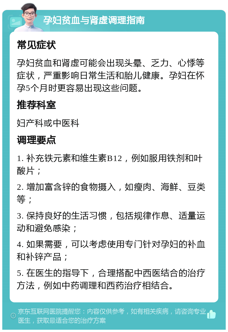 孕妇贫血与肾虚调理指南 常见症状 孕妇贫血和肾虚可能会出现头晕、乏力、心悸等症状，严重影响日常生活和胎儿健康。孕妇在怀孕5个月时更容易出现这些问题。 推荐科室 妇产科或中医科 调理要点 1. 补充铁元素和维生素B12，例如服用铁剂和叶酸片； 2. 增加富含锌的食物摄入，如瘦肉、海鲜、豆类等； 3. 保持良好的生活习惯，包括规律作息、适量运动和避免感染； 4. 如果需要，可以考虑使用专门针对孕妇的补血和补锌产品； 5. 在医生的指导下，合理搭配中西医结合的治疗方法，例如中药调理和西药治疗相结合。