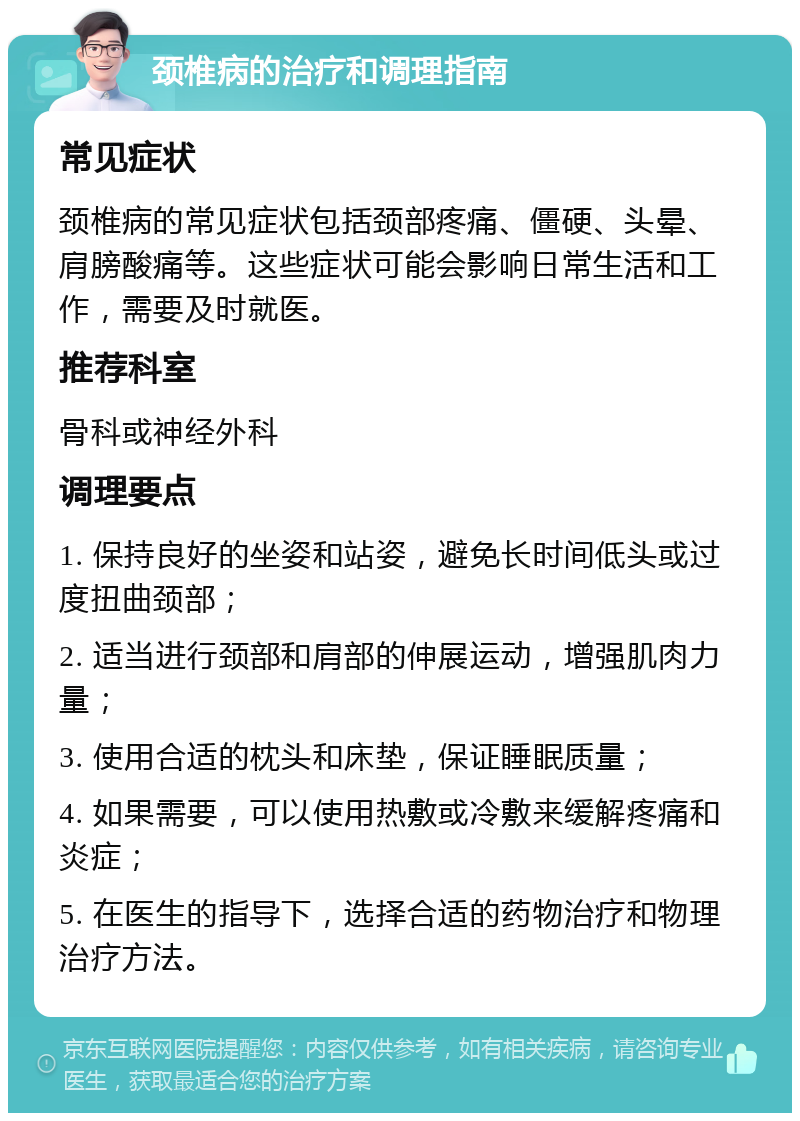 颈椎病的治疗和调理指南 常见症状 颈椎病的常见症状包括颈部疼痛、僵硬、头晕、肩膀酸痛等。这些症状可能会影响日常生活和工作，需要及时就医。 推荐科室 骨科或神经外科 调理要点 1. 保持良好的坐姿和站姿，避免长时间低头或过度扭曲颈部； 2. 适当进行颈部和肩部的伸展运动，增强肌肉力量； 3. 使用合适的枕头和床垫，保证睡眠质量； 4. 如果需要，可以使用热敷或冷敷来缓解疼痛和炎症； 5. 在医生的指导下，选择合适的药物治疗和物理治疗方法。