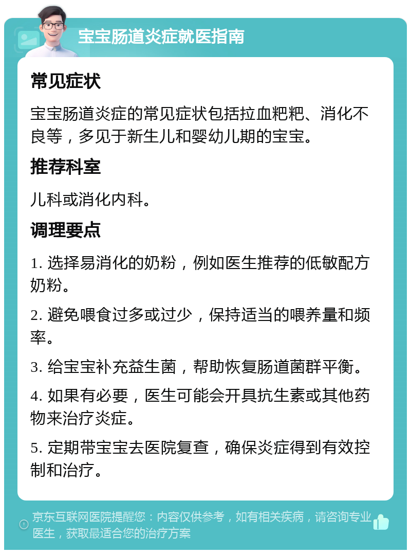 宝宝肠道炎症就医指南 常见症状 宝宝肠道炎症的常见症状包括拉血粑粑、消化不良等，多见于新生儿和婴幼儿期的宝宝。 推荐科室 儿科或消化内科。 调理要点 1. 选择易消化的奶粉，例如医生推荐的低敏配方奶粉。 2. 避免喂食过多或过少，保持适当的喂养量和频率。 3. 给宝宝补充益生菌，帮助恢复肠道菌群平衡。 4. 如果有必要，医生可能会开具抗生素或其他药物来治疗炎症。 5. 定期带宝宝去医院复查，确保炎症得到有效控制和治疗。