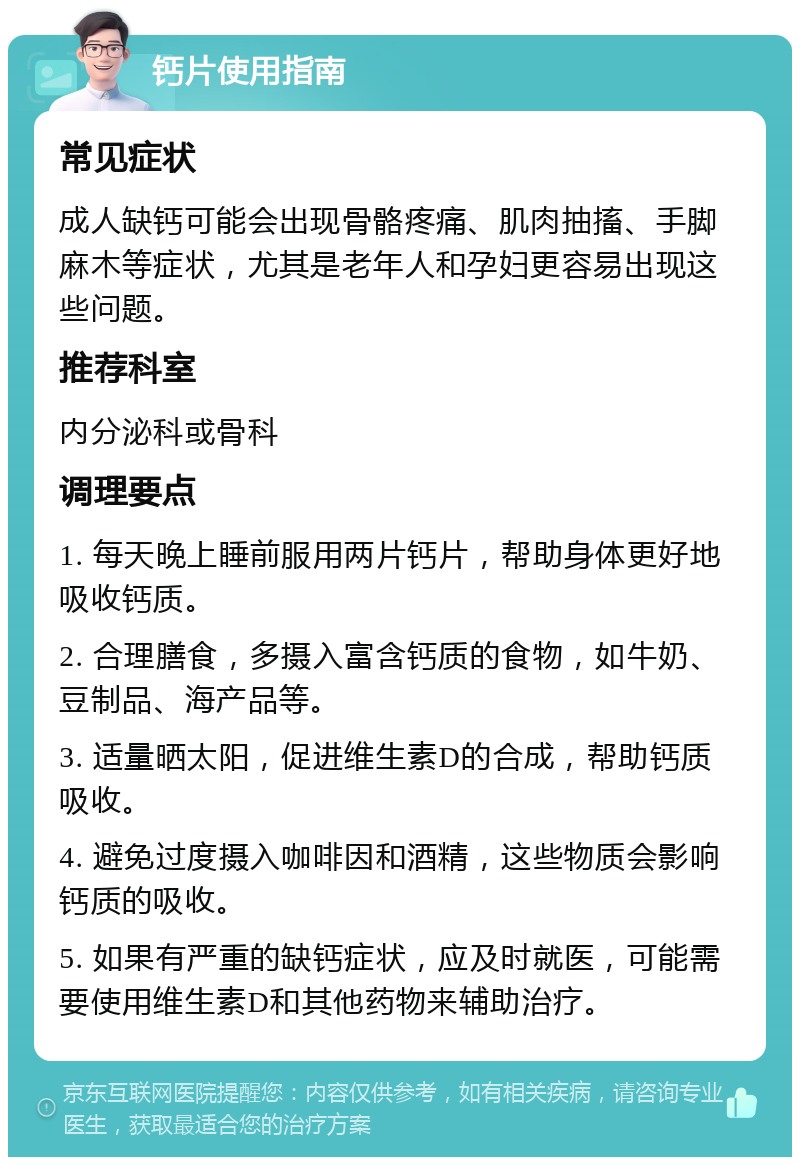 钙片使用指南 常见症状 成人缺钙可能会出现骨骼疼痛、肌肉抽搐、手脚麻木等症状，尤其是老年人和孕妇更容易出现这些问题。 推荐科室 内分泌科或骨科 调理要点 1. 每天晚上睡前服用两片钙片，帮助身体更好地吸收钙质。 2. 合理膳食，多摄入富含钙质的食物，如牛奶、豆制品、海产品等。 3. 适量晒太阳，促进维生素D的合成，帮助钙质吸收。 4. 避免过度摄入咖啡因和酒精，这些物质会影响钙质的吸收。 5. 如果有严重的缺钙症状，应及时就医，可能需要使用维生素D和其他药物来辅助治疗。