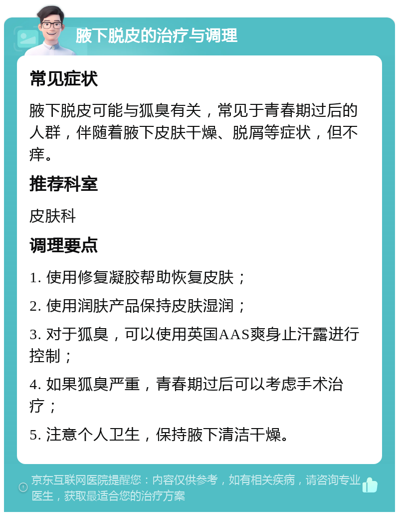 腋下脱皮的治疗与调理 常见症状 腋下脱皮可能与狐臭有关，常见于青春期过后的人群，伴随着腋下皮肤干燥、脱屑等症状，但不痒。 推荐科室 皮肤科 调理要点 1. 使用修复凝胶帮助恢复皮肤； 2. 使用润肤产品保持皮肤湿润； 3. 对于狐臭，可以使用英国AAS爽身止汗露进行控制； 4. 如果狐臭严重，青春期过后可以考虑手术治疗； 5. 注意个人卫生，保持腋下清洁干燥。