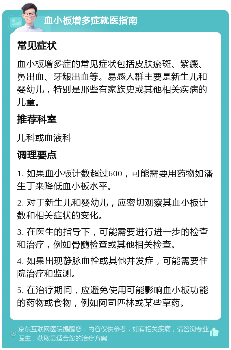 血小板增多症就医指南 常见症状 血小板增多症的常见症状包括皮肤瘀斑、紫癜、鼻出血、牙龈出血等。易感人群主要是新生儿和婴幼儿，特别是那些有家族史或其他相关疾病的儿童。 推荐科室 儿科或血液科 调理要点 1. 如果血小板计数超过600，可能需要用药物如潘生丁来降低血小板水平。 2. 对于新生儿和婴幼儿，应密切观察其血小板计数和相关症状的变化。 3. 在医生的指导下，可能需要进行进一步的检查和治疗，例如骨髓检查或其他相关检查。 4. 如果出现静脉血栓或其他并发症，可能需要住院治疗和监测。 5. 在治疗期间，应避免使用可能影响血小板功能的药物或食物，例如阿司匹林或某些草药。