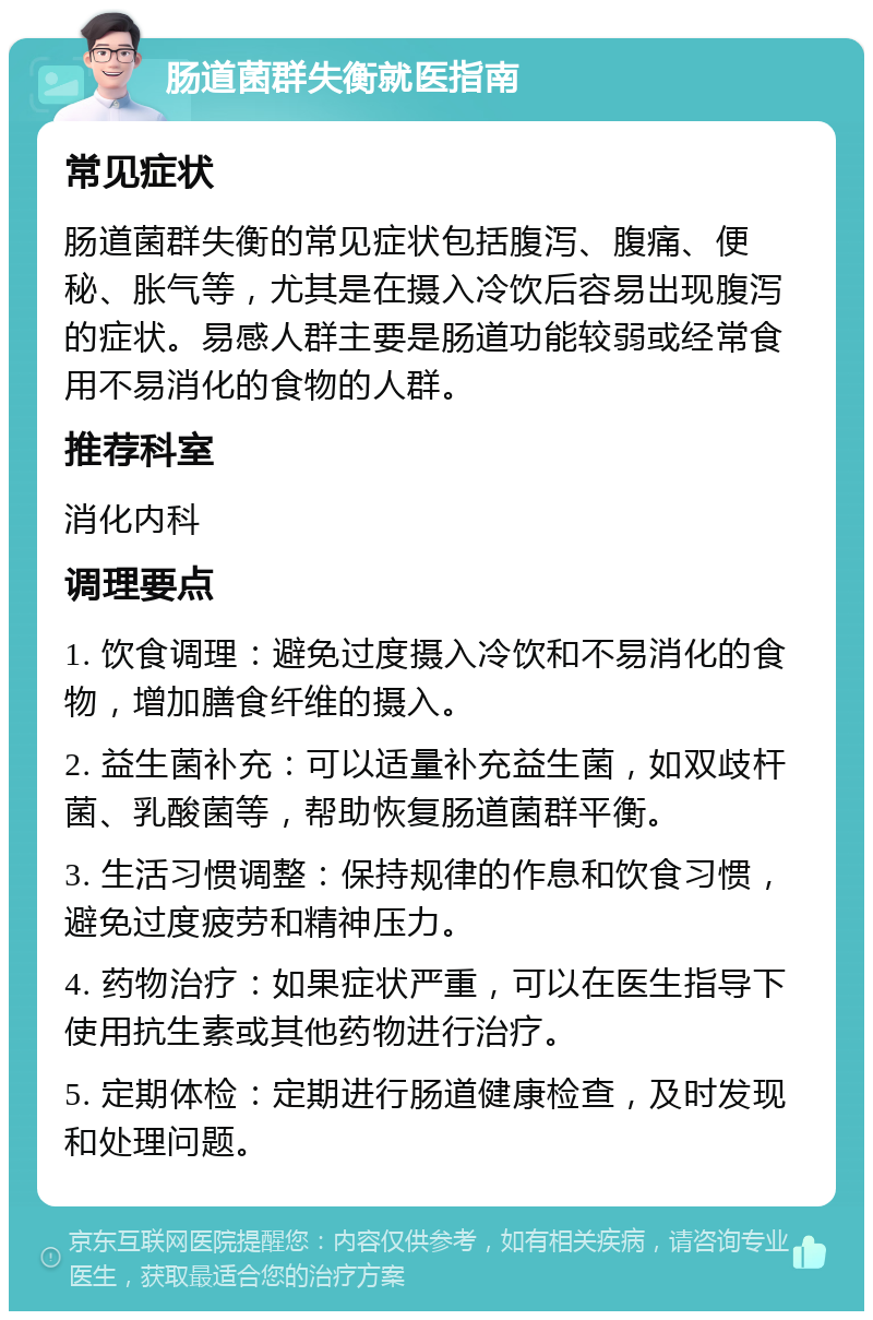 肠道菌群失衡就医指南 常见症状 肠道菌群失衡的常见症状包括腹泻、腹痛、便秘、胀气等，尤其是在摄入冷饮后容易出现腹泻的症状。易感人群主要是肠道功能较弱或经常食用不易消化的食物的人群。 推荐科室 消化内科 调理要点 1. 饮食调理：避免过度摄入冷饮和不易消化的食物，增加膳食纤维的摄入。 2. 益生菌补充：可以适量补充益生菌，如双歧杆菌、乳酸菌等，帮助恢复肠道菌群平衡。 3. 生活习惯调整：保持规律的作息和饮食习惯，避免过度疲劳和精神压力。 4. 药物治疗：如果症状严重，可以在医生指导下使用抗生素或其他药物进行治疗。 5. 定期体检：定期进行肠道健康检查，及时发现和处理问题。