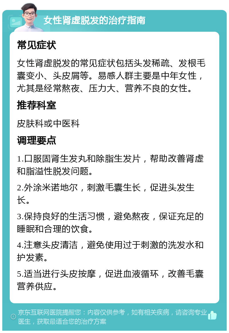 女性肾虚脱发的治疗指南 常见症状 女性肾虚脱发的常见症状包括头发稀疏、发根毛囊变小、头皮屑等。易感人群主要是中年女性，尤其是经常熬夜、压力大、营养不良的女性。 推荐科室 皮肤科或中医科 调理要点 1.口服固肾生发丸和除脂生发片，帮助改善肾虚和脂溢性脱发问题。 2.外涂米诺地尔，刺激毛囊生长，促进头发生长。 3.保持良好的生活习惯，避免熬夜，保证充足的睡眠和合理的饮食。 4.注意头皮清洁，避免使用过于刺激的洗发水和护发素。 5.适当进行头皮按摩，促进血液循环，改善毛囊营养供应。