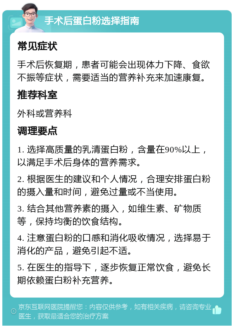 手术后蛋白粉选择指南 常见症状 手术后恢复期，患者可能会出现体力下降、食欲不振等症状，需要适当的营养补充来加速康复。 推荐科室 外科或营养科 调理要点 1. 选择高质量的乳清蛋白粉，含量在90%以上，以满足手术后身体的营养需求。 2. 根据医生的建议和个人情况，合理安排蛋白粉的摄入量和时间，避免过量或不当使用。 3. 结合其他营养素的摄入，如维生素、矿物质等，保持均衡的饮食结构。 4. 注意蛋白粉的口感和消化吸收情况，选择易于消化的产品，避免引起不适。 5. 在医生的指导下，逐步恢复正常饮食，避免长期依赖蛋白粉补充营养。