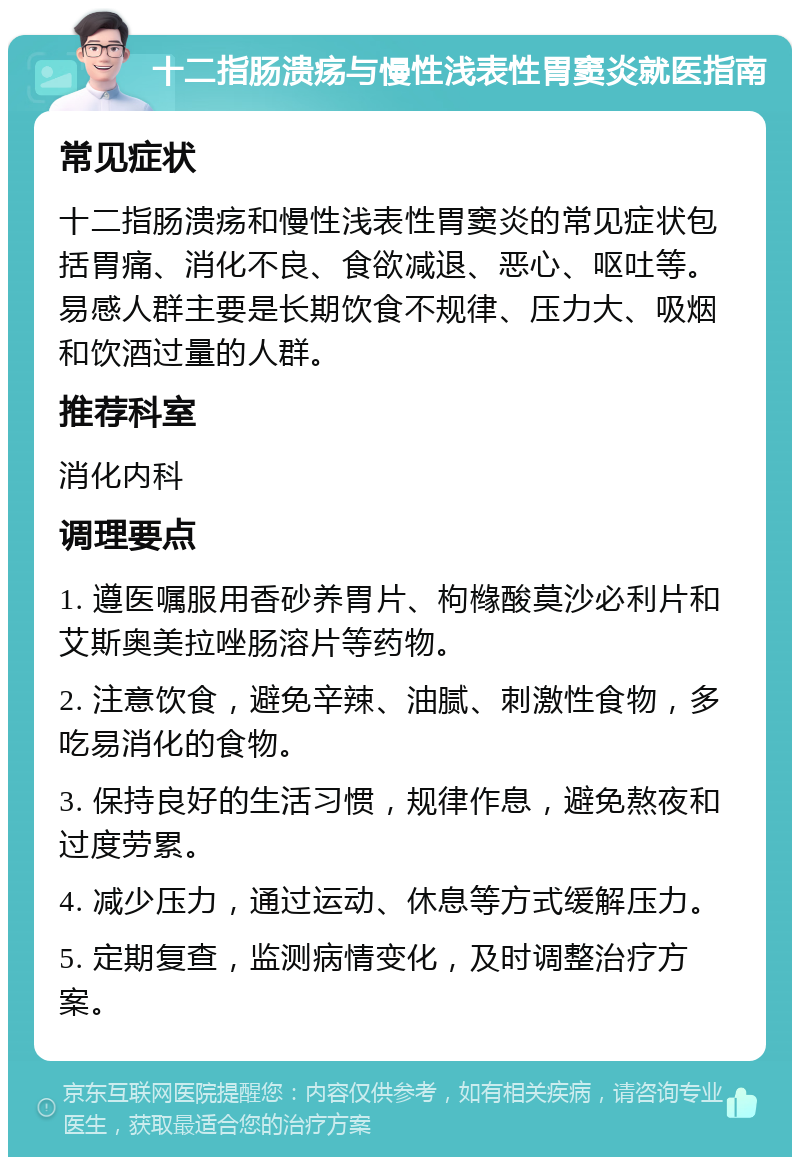 十二指肠溃疡与慢性浅表性胃窦炎就医指南 常见症状 十二指肠溃疡和慢性浅表性胃窦炎的常见症状包括胃痛、消化不良、食欲减退、恶心、呕吐等。易感人群主要是长期饮食不规律、压力大、吸烟和饮酒过量的人群。 推荐科室 消化内科 调理要点 1. 遵医嘱服用香砂养胃片、枸橼酸莫沙必利片和艾斯奥美拉唑肠溶片等药物。 2. 注意饮食，避免辛辣、油腻、刺激性食物，多吃易消化的食物。 3. 保持良好的生活习惯，规律作息，避免熬夜和过度劳累。 4. 减少压力，通过运动、休息等方式缓解压力。 5. 定期复查，监测病情变化，及时调整治疗方案。