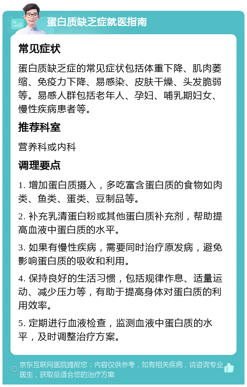 蛋白质缺乏症就医指南 常见症状 蛋白质缺乏症的常见症状包括体重下降、肌肉萎缩、免疫力下降、易感染、皮肤干燥、头发脆弱等。易感人群包括老年人、孕妇、哺乳期妇女、慢性疾病患者等。 推荐科室 营养科或内科 调理要点 1. 增加蛋白质摄入，多吃富含蛋白质的食物如肉类、鱼类、蛋类、豆制品等。 2. 补充乳清蛋白粉或其他蛋白质补充剂，帮助提高血液中蛋白质的水平。 3. 如果有慢性疾病，需要同时治疗原发病，避免影响蛋白质的吸收和利用。 4. 保持良好的生活习惯，包括规律作息、适量运动、减少压力等，有助于提高身体对蛋白质的利用效率。 5. 定期进行血液检查，监测血液中蛋白质的水平，及时调整治疗方案。