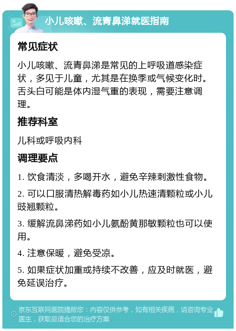 小儿咳嗽、流青鼻涕就医指南 常见症状 小儿咳嗽、流青鼻涕是常见的上呼吸道感染症状，多见于儿童，尤其是在换季或气候变化时。舌头白可能是体内湿气重的表现，需要注意调理。 推荐科室 儿科或呼吸内科 调理要点 1. 饮食清淡，多喝开水，避免辛辣刺激性食物。 2. 可以口服清热解毒药如小儿热速清颗粒或小儿豉翘颗粒。 3. 缓解流鼻涕药如小儿氨酚黄那敏颗粒也可以使用。 4. 注意保暖，避免受凉。 5. 如果症状加重或持续不改善，应及时就医，避免延误治疗。