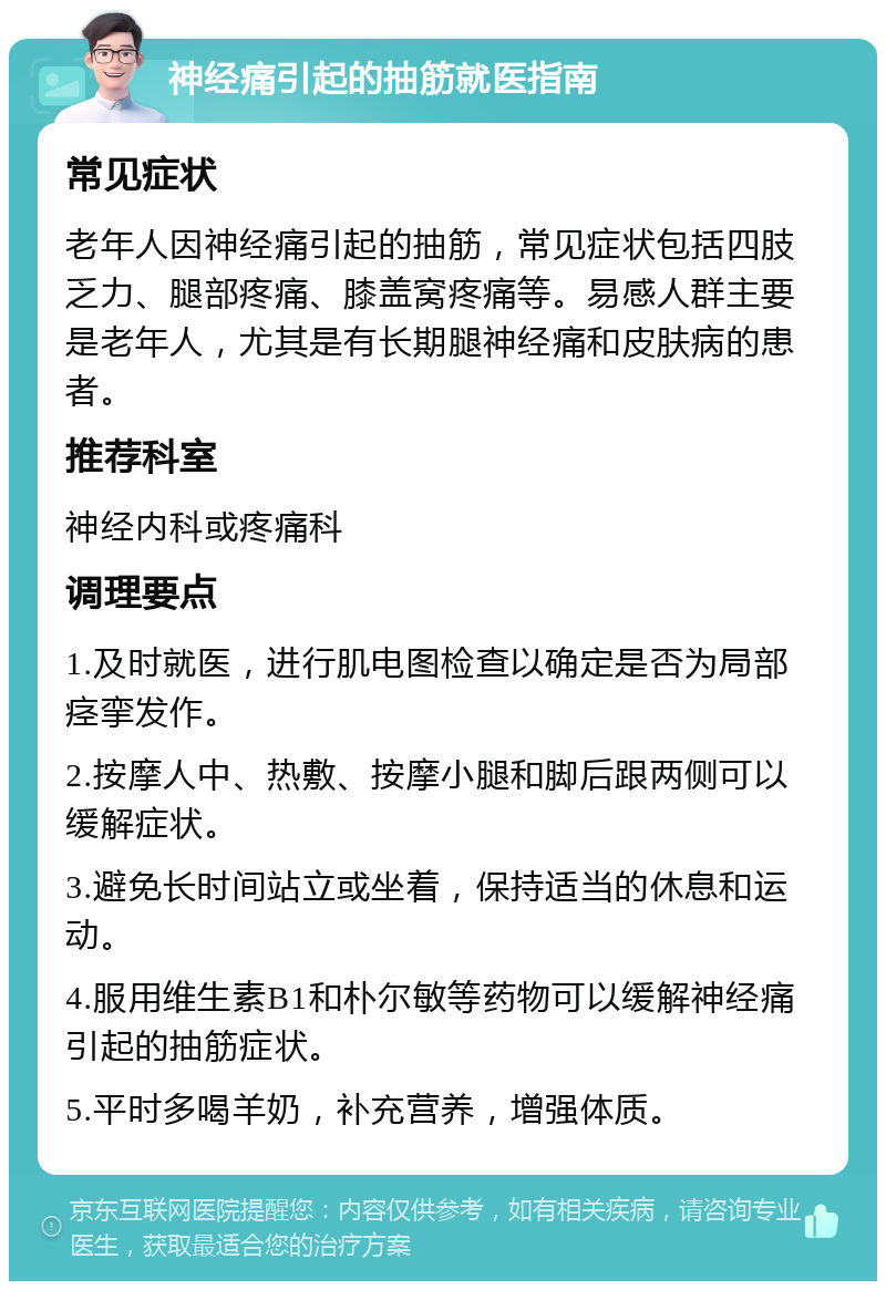 神经痛引起的抽筋就医指南 常见症状 老年人因神经痛引起的抽筋，常见症状包括四肢乏力、腿部疼痛、膝盖窝疼痛等。易感人群主要是老年人，尤其是有长期腿神经痛和皮肤病的患者。 推荐科室 神经内科或疼痛科 调理要点 1.及时就医，进行肌电图检查以确定是否为局部痉挛发作。 2.按摩人中、热敷、按摩小腿和脚后跟两侧可以缓解症状。 3.避免长时间站立或坐着，保持适当的休息和运动。 4.服用维生素B1和朴尔敏等药物可以缓解神经痛引起的抽筋症状。 5.平时多喝羊奶，补充营养，增强体质。